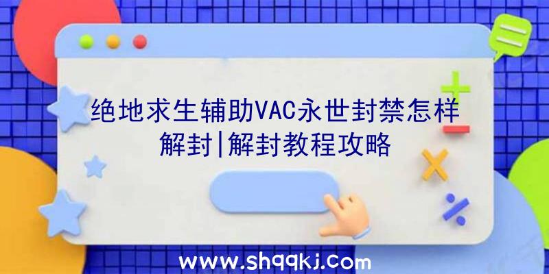 绝地求生辅助VAC永世封禁怎样解封|解封教程攻略